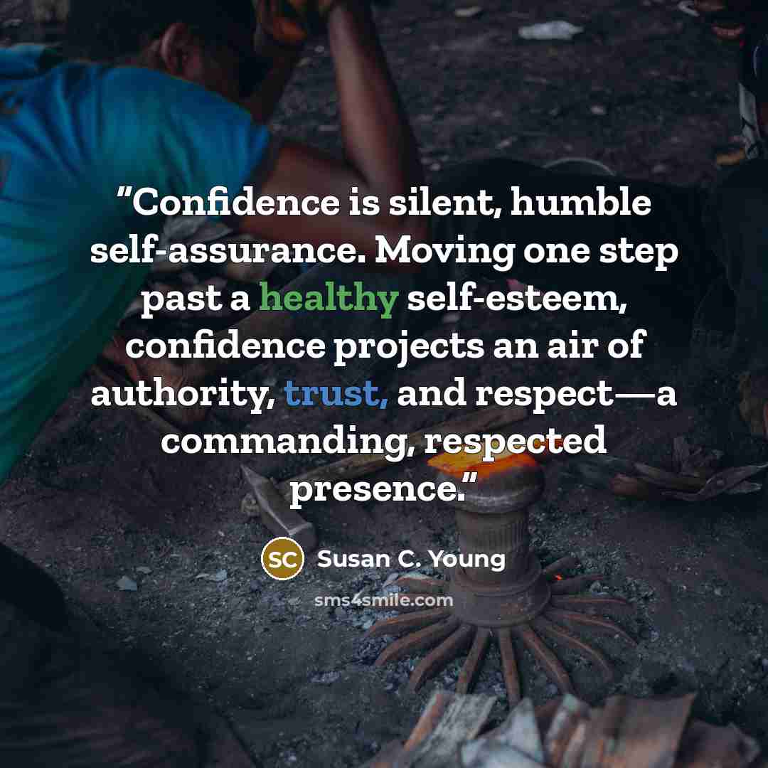 “Confidence is silent, humble self-assurance. Moving one step past a healthy self-esteem, confidence projects an air of authority, trust, and respect—a commanding, respected presence.” quote by Susan C. Young