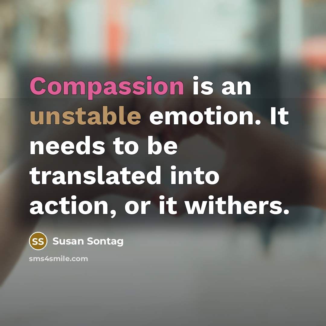 “Compassion is an unstable emotion. It needs to be translated into action, or it withers.” quote by Susan Sontag