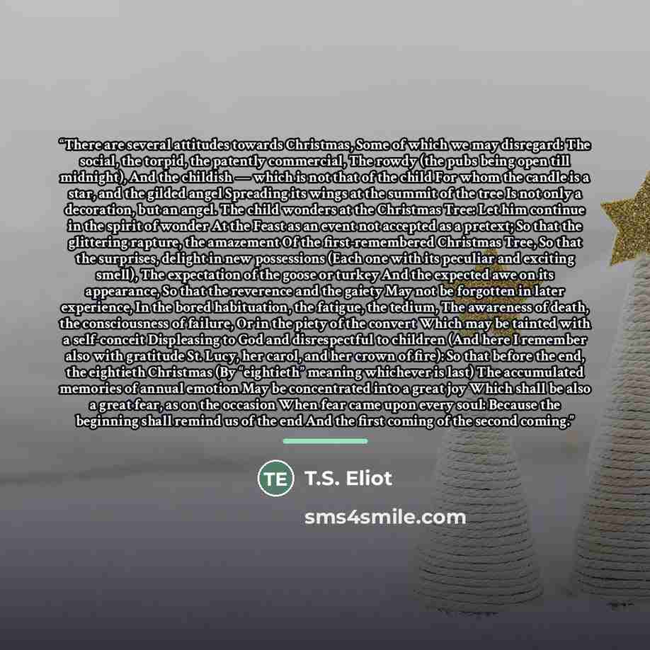 “There are several attitudes towards Christmas, Some of which we may disregard: The social, the torpid, the patently commercial, The rowdy (the pubs being open till midnight), And the childish — which is not that of the child For whom the candle is a star, and the gilded angel Spreading its wings…” quote by T.S. Eliot