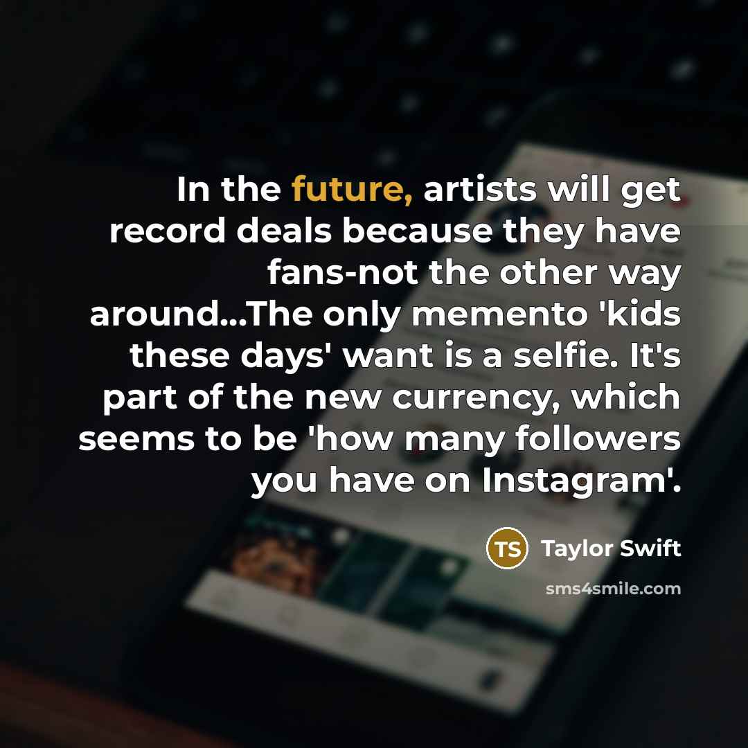 “In the future, artists will get record deals because they have fans-not the other way around...The only memento 'kids these days' want is a selfie. It's part of the new currency, which seems to be 'how many followers you have on Instagram'.” quote by Taylor Swift