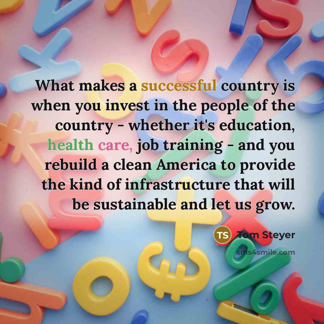 “What makes a successful country is when you invest in the people of the country - whether it's education, health care, job training - and you rebuild a clean America to provide the kind of infrastructure that will be sustainable and let us grow.” quote by Tom Steyer