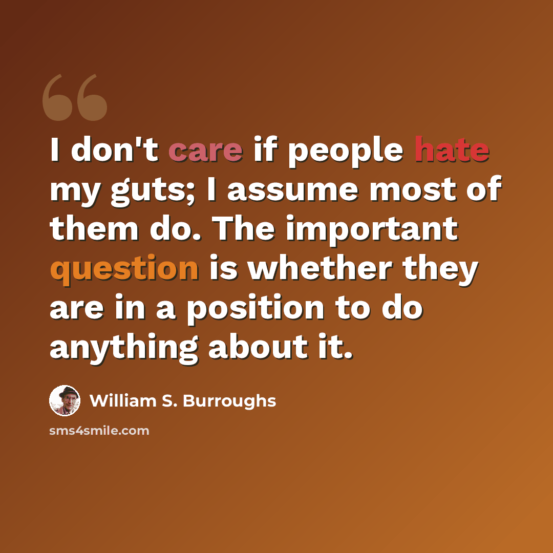 “I don't care if people hate my guts; I assume most of them do. The important question is whether they are in a position to do anything about it.” quote by William S. Burroughs