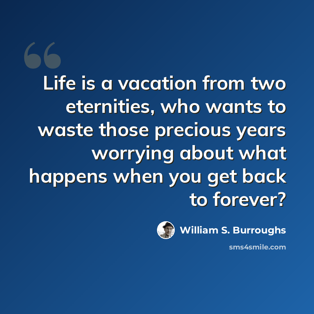 “Life is a vacation from two eternities, who wants to waste those precious years worrying about what happens when you get back to forever?” quote by William S. Burroughs