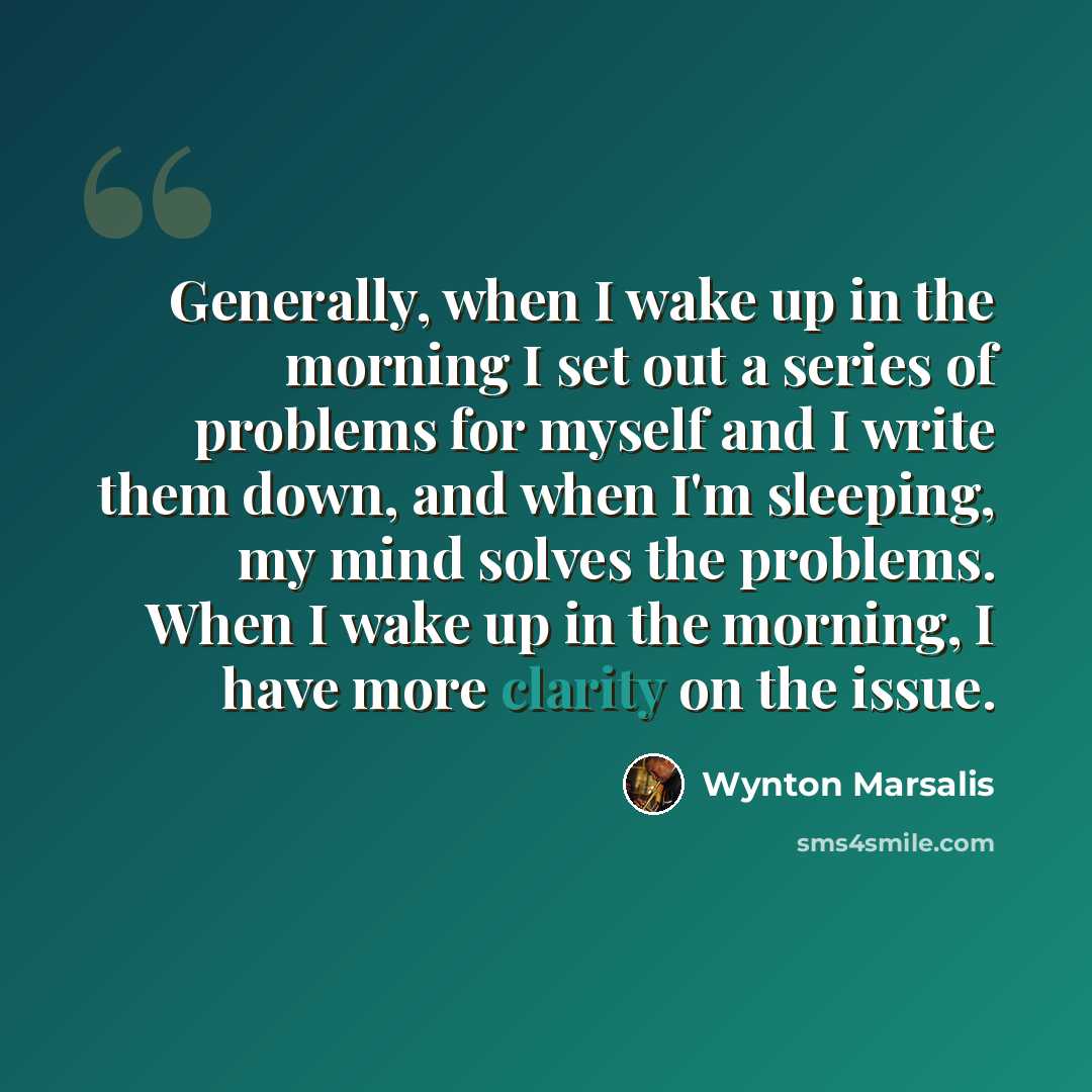 “Generally, when I wake up in the morning I set out a series of problems for myself and I write them down, and when I'm sleeping, my mind solves the problems. When I wake up in the morning, I have more clarity on the issue.” quote by Wynton Marsalis