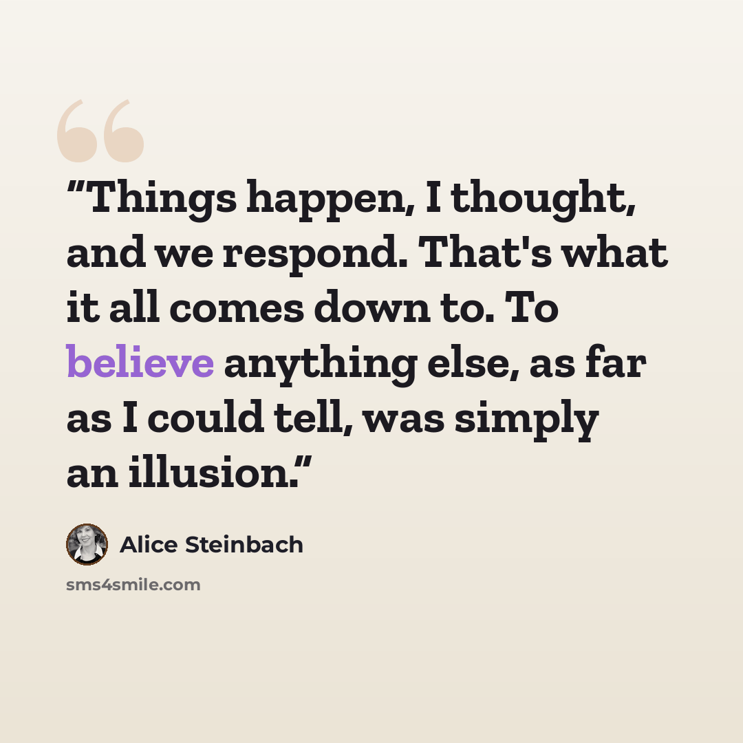 “Things happen, I thought, and we respond. That's what it all comes down to. To believe anything else, as far as I could tell, was simply an illusion.” quote by Alice Steinbach