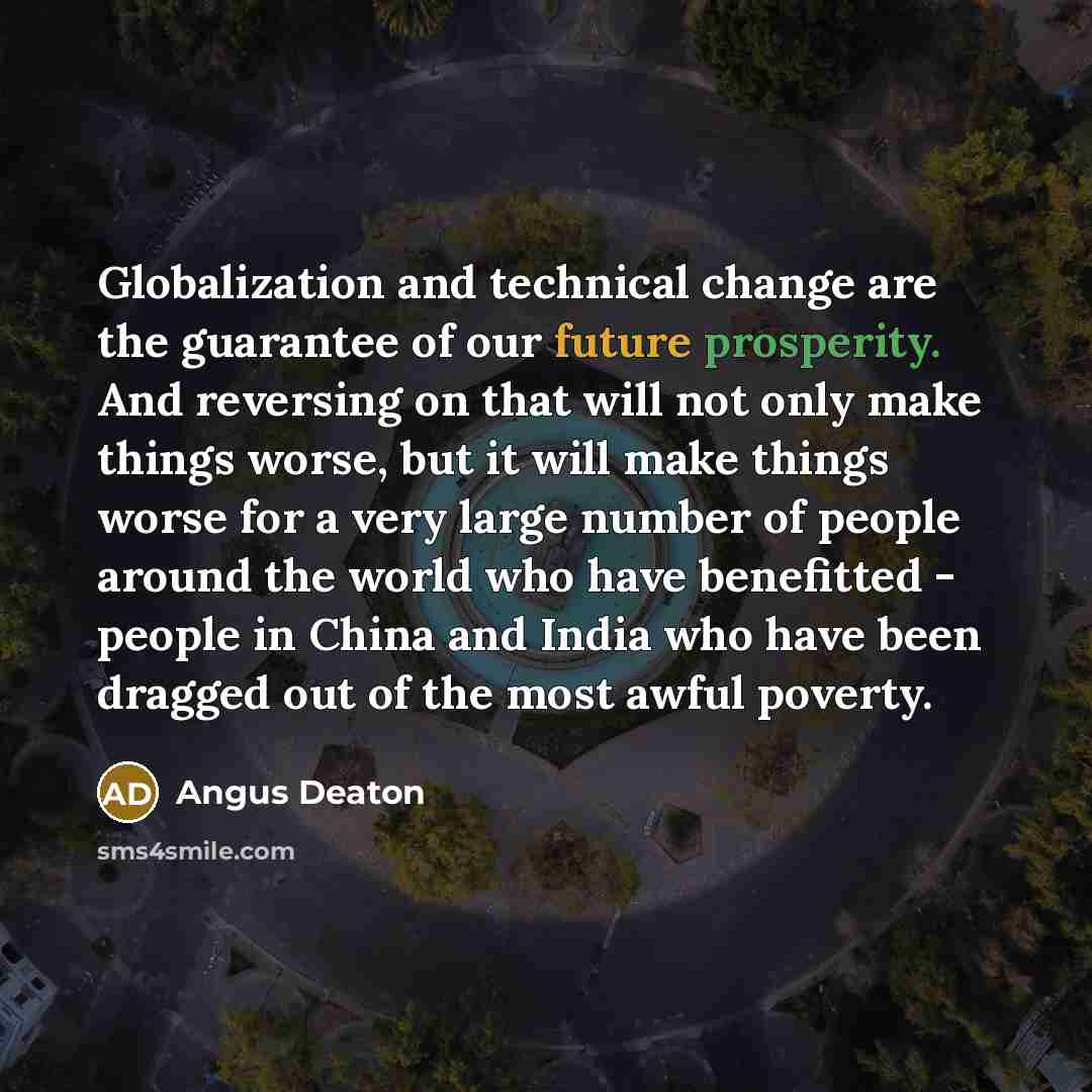 “Globalization and technical change are the guarantee of our future prosperity. And reversing on that will not only make things worse, but it will make things worse for a very large number of people around the world who have benefitted - people in China and India who have been dragged out of the…” quote by Angus Deaton