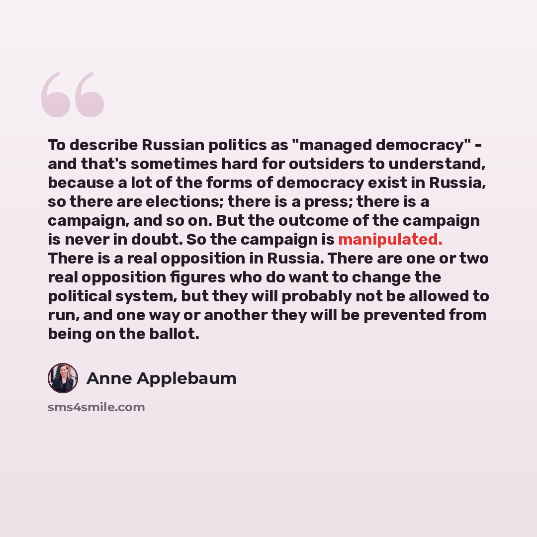 “To describe Russian politics as "managed democracy" - and that's sometimes hard for outsiders to understand, because a lot of the forms of democracy exist in Russia, so there are elections; there is a press; there is a campaign, and so on. But the outcome of the campaign is never in doubt. So the…” quote by Anne Applebaum