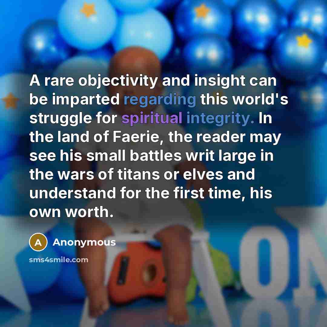 “A rare objectivity and insight can be imparted regarding this world's struggle for spiritual integrity. In the land of Faerie, the reader may see his small battles writ large in the wars of titans or elves and understand for the first time, his own worth.” quote by Anonymous