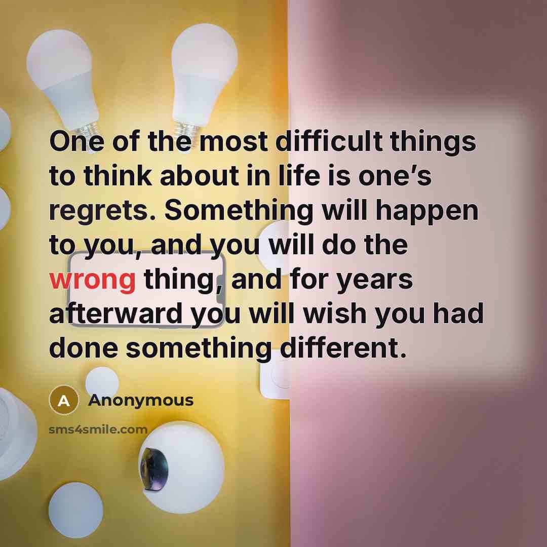 “One of the most difficult things to think about in life is one’s regrets. Something will happen to you, and you will do the wrong thing, and for years afterward you will wish you had done something different.” quote by Anonymous