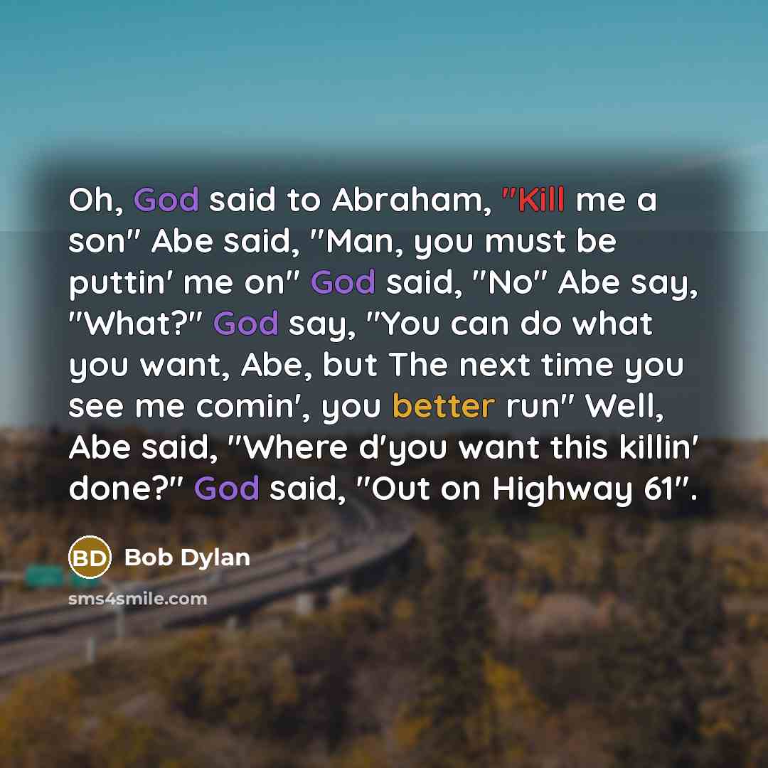 “Oh, God said to Abraham, "Kill me a son" Abe said, "Man, you must be puttin' me on" God said, "No" Abe say, "What?" God say, "You can do what you want, Abe, but The next time you see me comin', you better run" Well, Abe said, "Where d'you want this killin' done?" God said, "Out on Highway 61".” quote by Bob Dylan