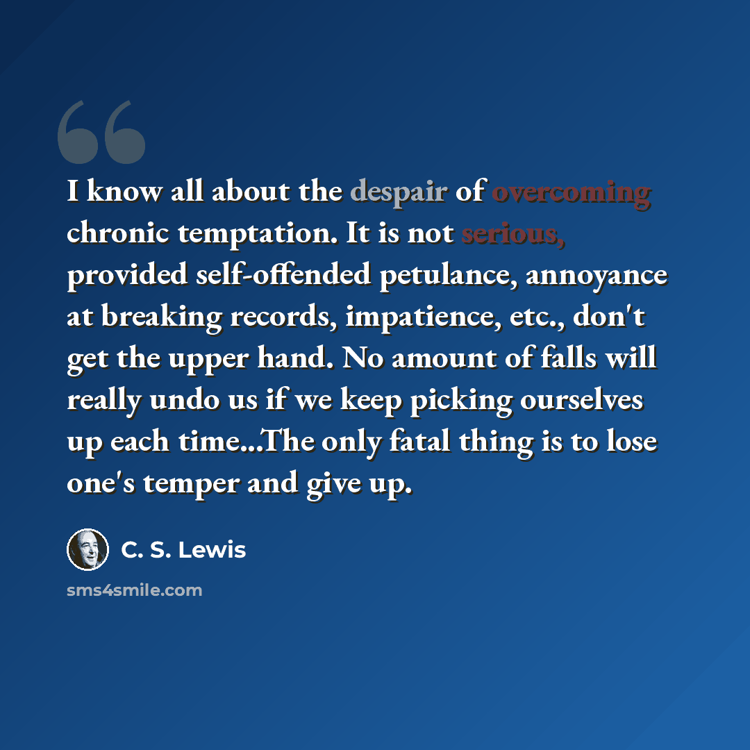 “I know all about the despair of overcoming chronic temptation. It is not serious, provided self-offended petulance, annoyance at breaking records, impatience, etc., don't get the upper hand. No amount of falls will really undo us if we keep picking ourselves up each time...The only fatal thing is…” quote by C. S. Lewis