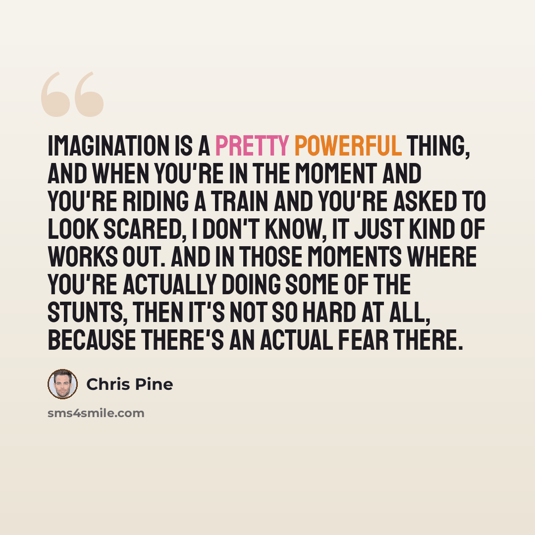 “Imagination is a pretty powerful thing, and when you're in the moment and you're riding a train and you're asked to look scared, I don't know, it just kind of works out. And in those moments where you're actually doing some of the stunts, then it's not so hard at all, because there's an actual…” quote by Chris Pine