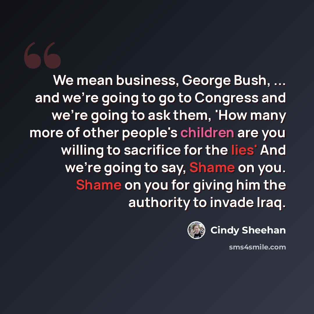“We mean business, George Bush, ... and we're going to go to Congress and we're going to ask them, 'How many more of other people's children are you willing to sacrifice for the lies' And we're going to say, Shame on you. Shame on you for giving him the authority to invade Iraq.” quote by Cindy Sheehan