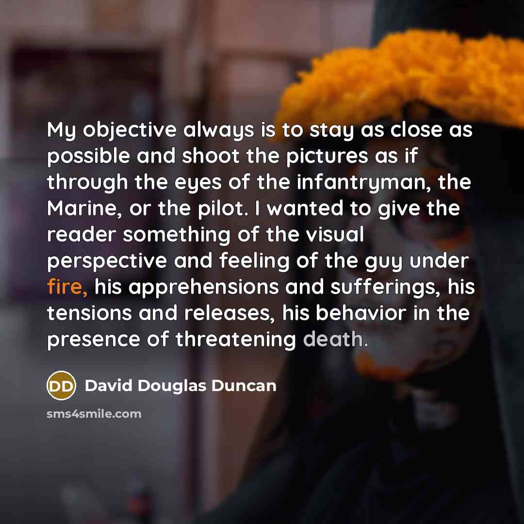 “My objective always is to stay as close as possible and shoot the pictures as if through the eyes of the infantryman, the Marine, or the pilot. I wanted to give the reader something of the visual perspective and feeling of the guy under fire, his apprehensions and sufferings, his tensions and…” quote by David Douglas Duncan