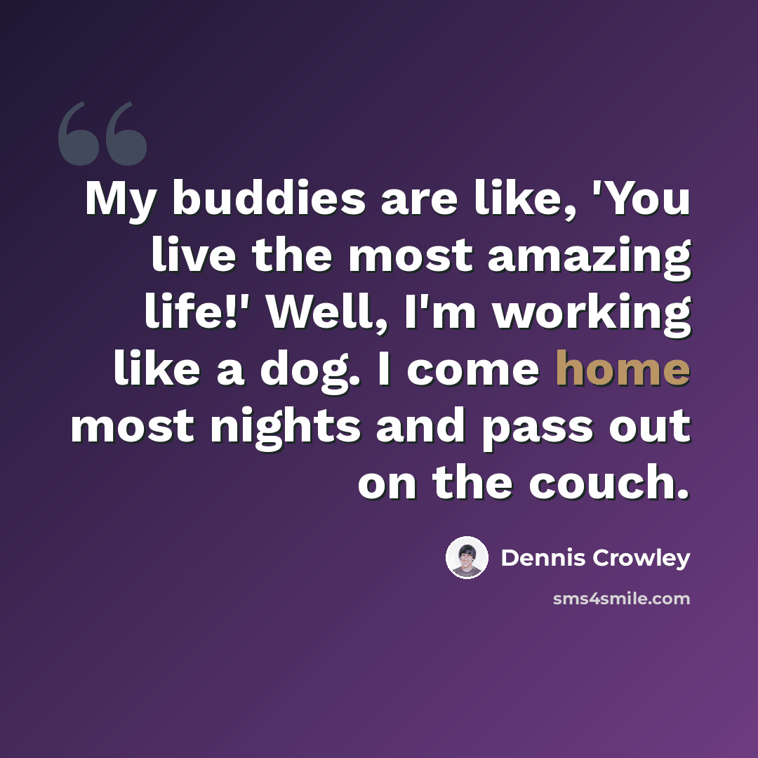 “My buddies are like, 'You live the most amazing life!' Well, I'm working like a dog. I come home most nights and pass out on the couch.” quote by Dennis Crowley