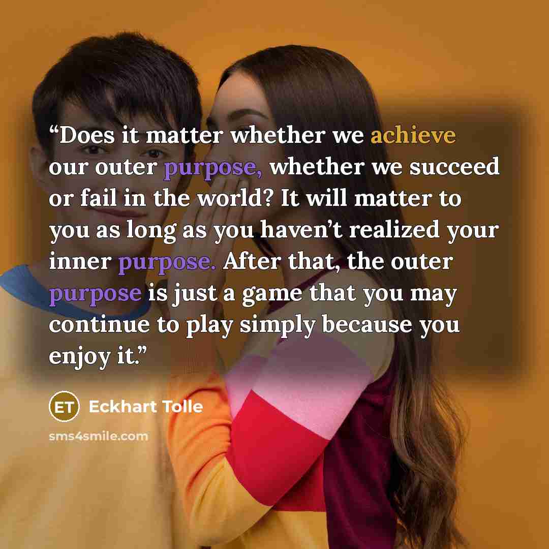 “Does it matter whether we achieve our outer purpose, whether we succeed or fail in the world? It will matter to you as long as you haven’t realized your inner purpose. After that, the outer purpose is just a game that you may continue to play simply because you enjoy it.” quote by Eckhart Tolle