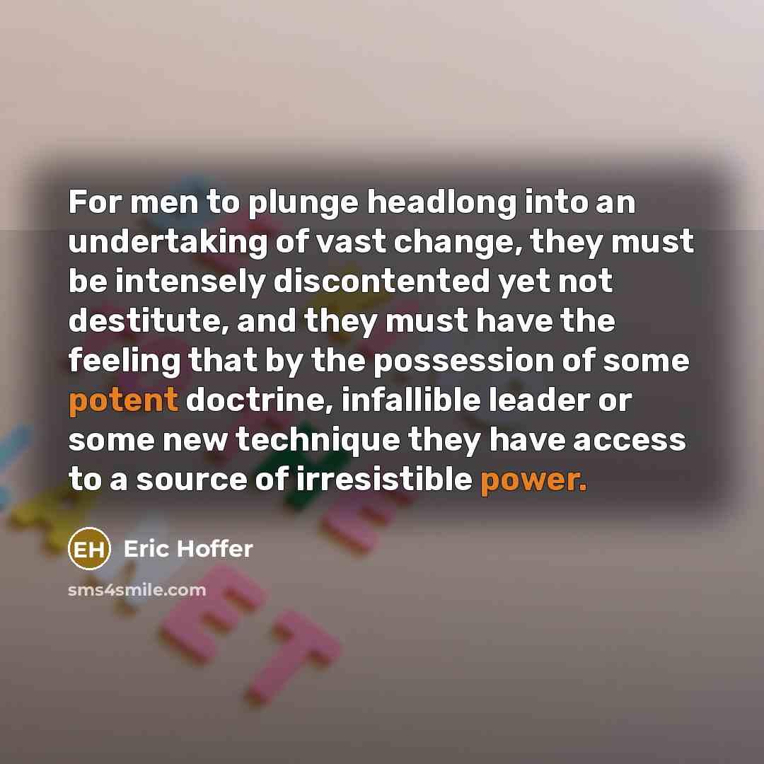 “For men to plunge headlong into an undertaking of vast change, they must be intensely discontented yet not destitute, and they must have the feeling that by the possession of some potent doctrine, infallible leader or some new technique they have access to a source of irresistible power.” quote by Eric Hoffer