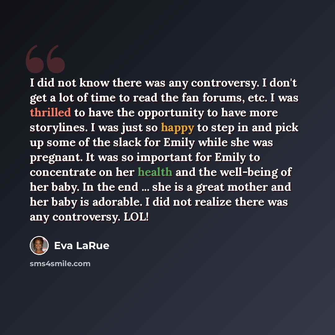 “I did not know there was any controversy. I don't get a lot of time to read the fan forums, etc. I was thrilled to have the opportunity to have more storylines. I was just so happy to step in and pick up some of the slack for Emily while she was pregnant. It was so important for Emily to…” quote by Eva LaRue
