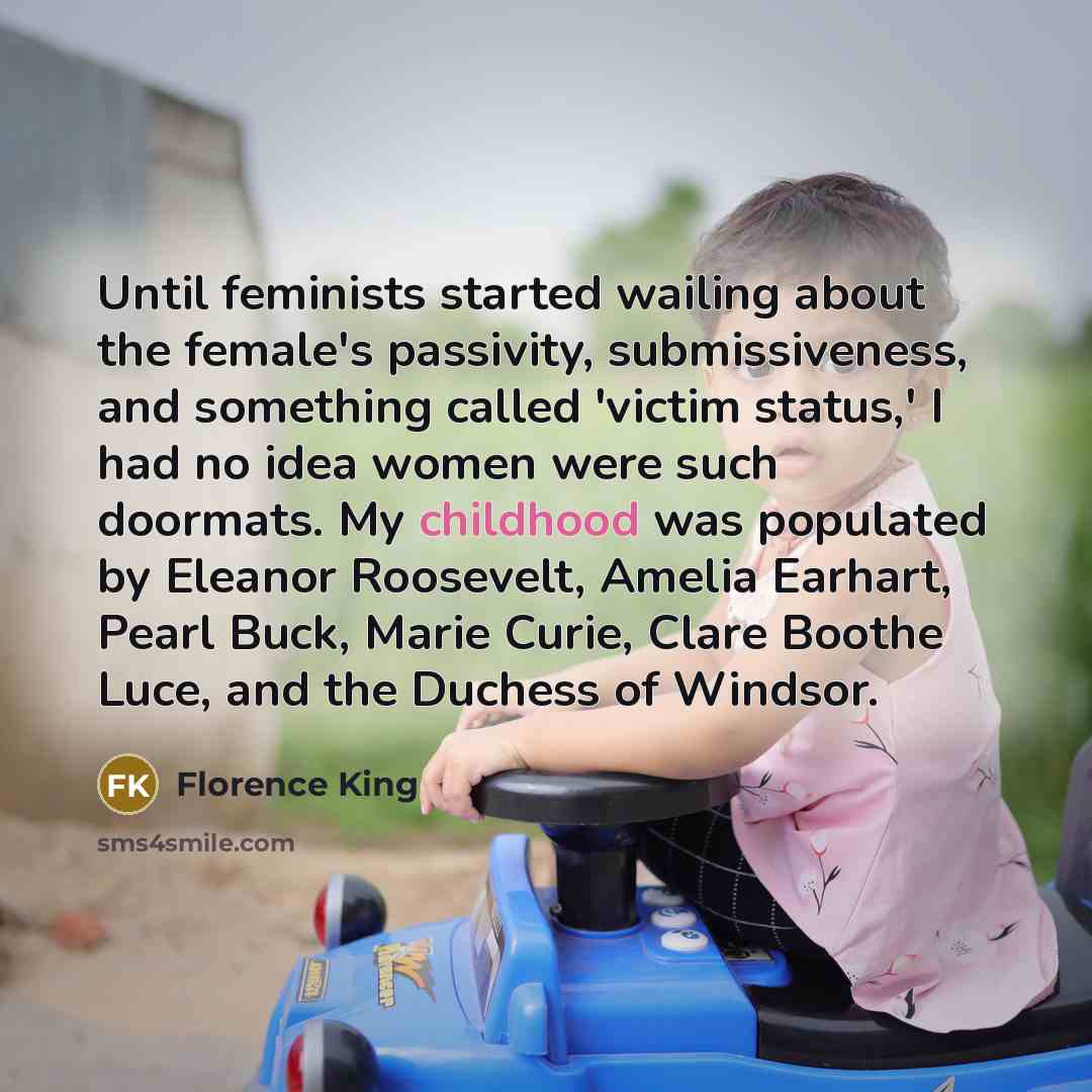 “Until feminists started wailing about the female's passivity, submissiveness, and something called 'victim status,' I had no idea women were such doormats. My childhood was populated by Eleanor Roosevelt, Amelia Earhart, Pearl Buck, Marie Curie, Clare Boothe Luce, and the Duchess of Windsor.” quote by Florence King