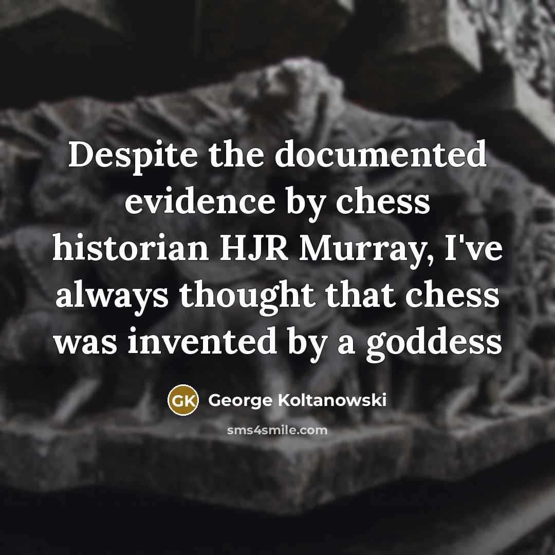 “Despite the documented evidence by chess historian HJR Murray, I've always thought that chess was invented by a goddess” quote by George Koltanowski