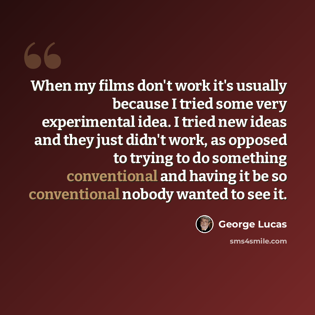 “When my films don't work it's usually because I tried some very experimental idea. I tried new ideas and they just didn't work, as opposed to trying to do something conventional and having it be so conventional nobody wanted to see it.” quote by George Lucas