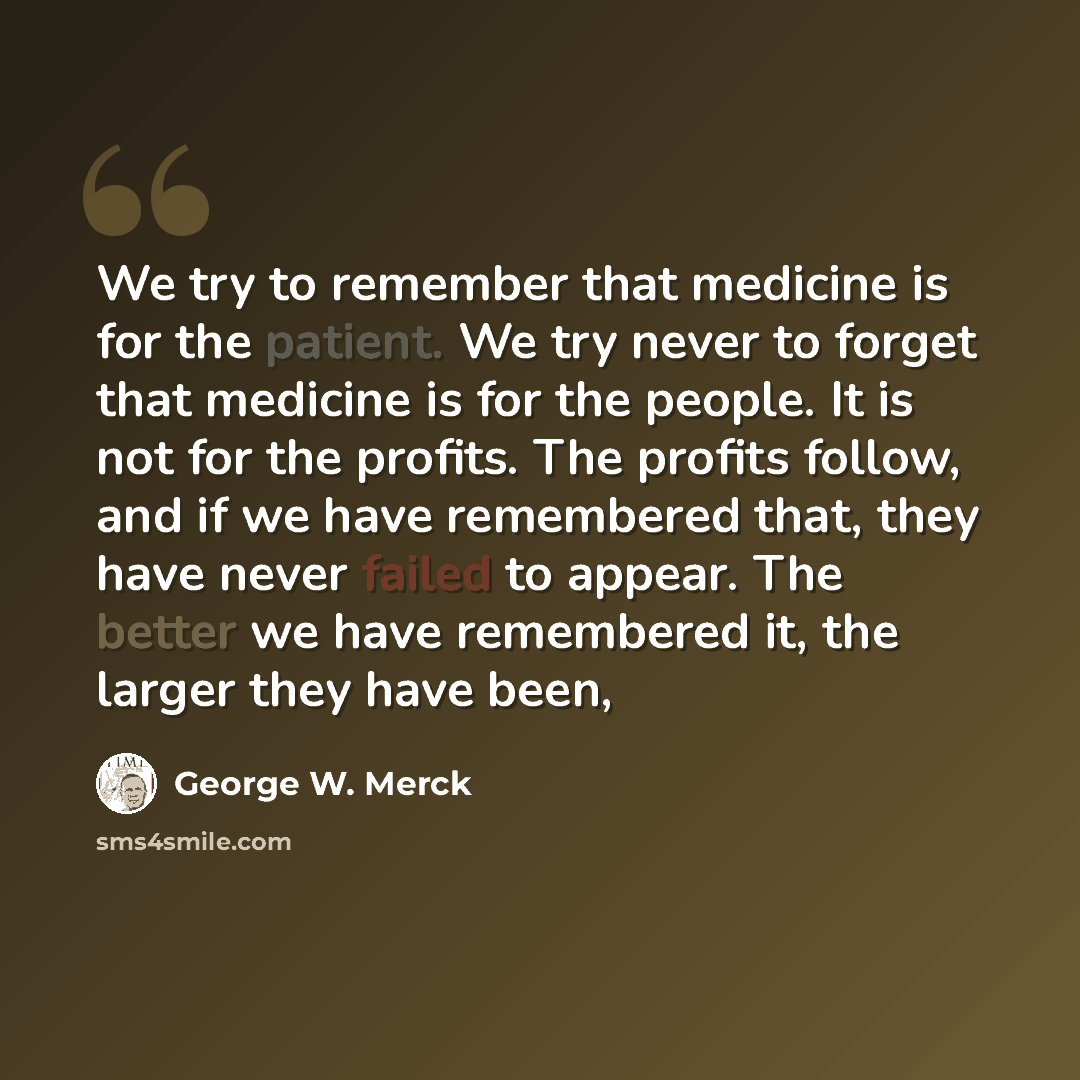 “We try to remember that medicine is for the patient. We try never to forget that medicine is for the people. It is not for the profits. The profits follow, and if we have remembered that, they have never failed to appear. The better we have remembered it, the larger they have been,” quote by George W. Merck