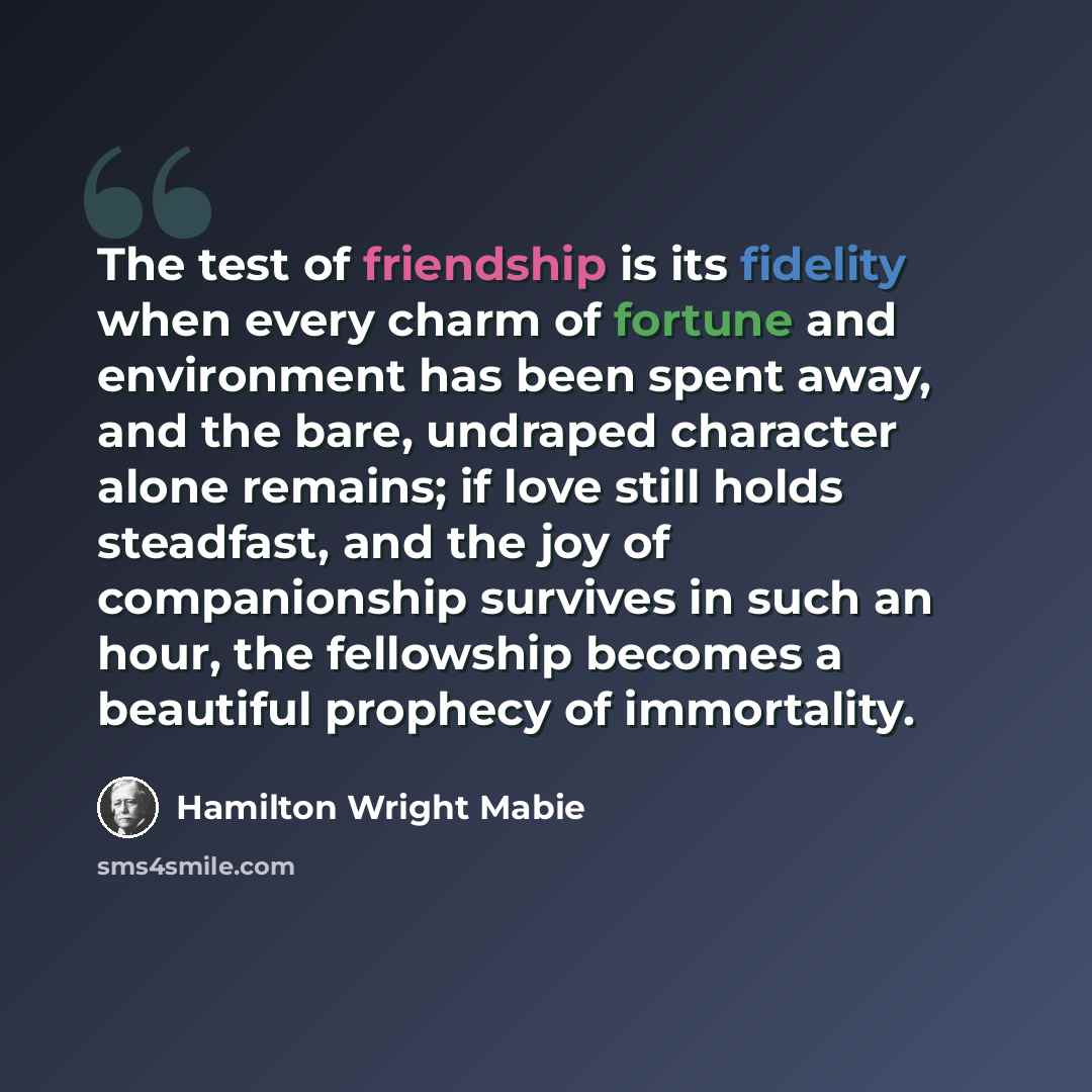 “The test of friendship is its fidelity when every charm of fortune and environment has been spent away, and the bare, undraped character alone remains; if love still holds steadfast, and the joy of companionship survives in such an hour, the fellowship becomes a beautiful prophecy of immortality.” quote by Hamilton Wright Mabie