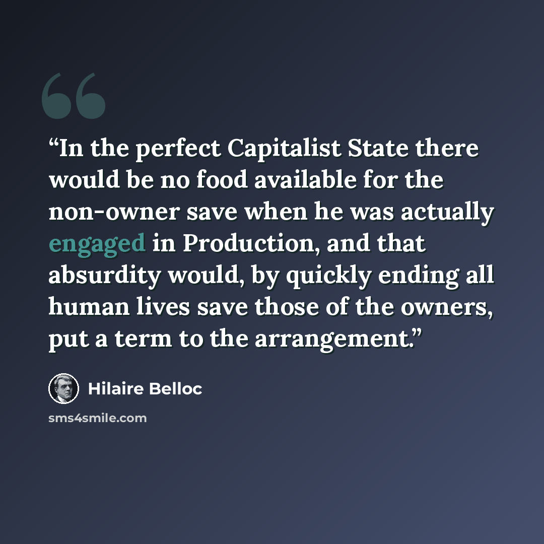 “In the perfect Capitalist State there would be no food available for the non-owner save when he was actually engaged in Production, and that absurdity would, by quickly ending all human lives save those of the owners, put a term to the arrangement.” quote by Hilaire Belloc