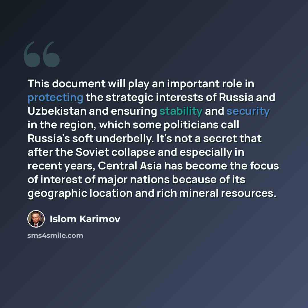 “This document will play an important role in protecting the strategic interests of Russia and Uzbekistan and ensuring stability and security in the region, which some politicians call Russia's soft underbelly. It's not a secret that after the Soviet collapse and especially in recent years, Central…” quote by Islom Karimov