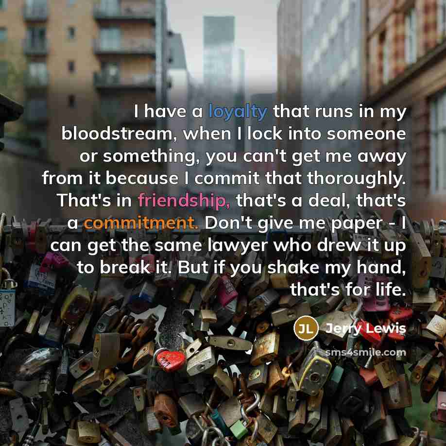 “I have a loyalty that runs in my bloodstream, when I lock into someone or something, you can't get me away from it because I commit that thoroughly. That's in friendship, that's a deal, that's a commitment. Don't give me paper - I can get the same lawyer who drew it up to break it. But if you…” quote by Jerry Lewis