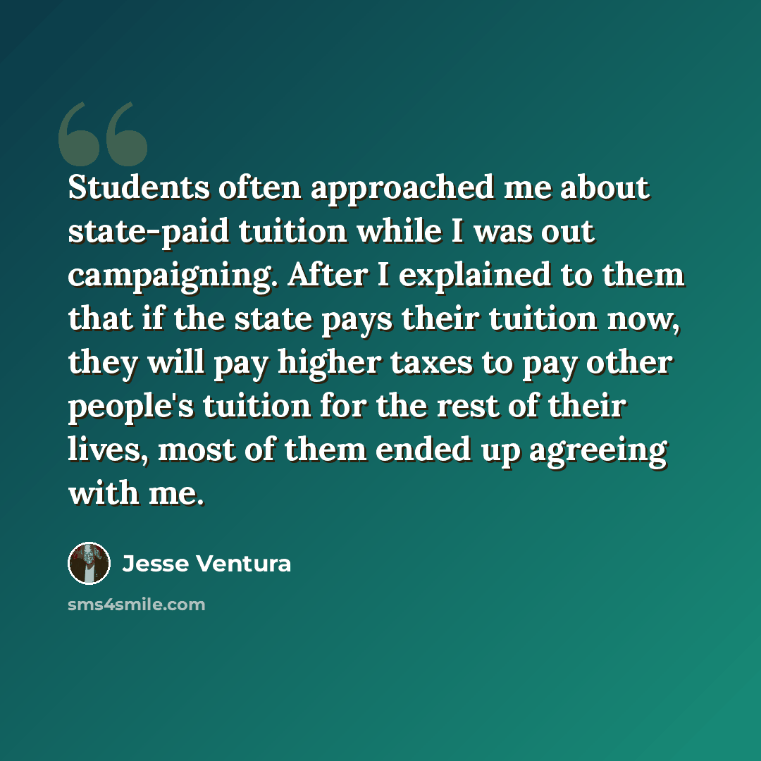 “Students often approached me about state-paid tuition while I was out campaigning. After I explained to them that if the state pays their tuition now, they will pay higher taxes to pay other people's tuition for the rest of their lives, most of them ended up agreeing with me.” quote by Jesse Ventura
