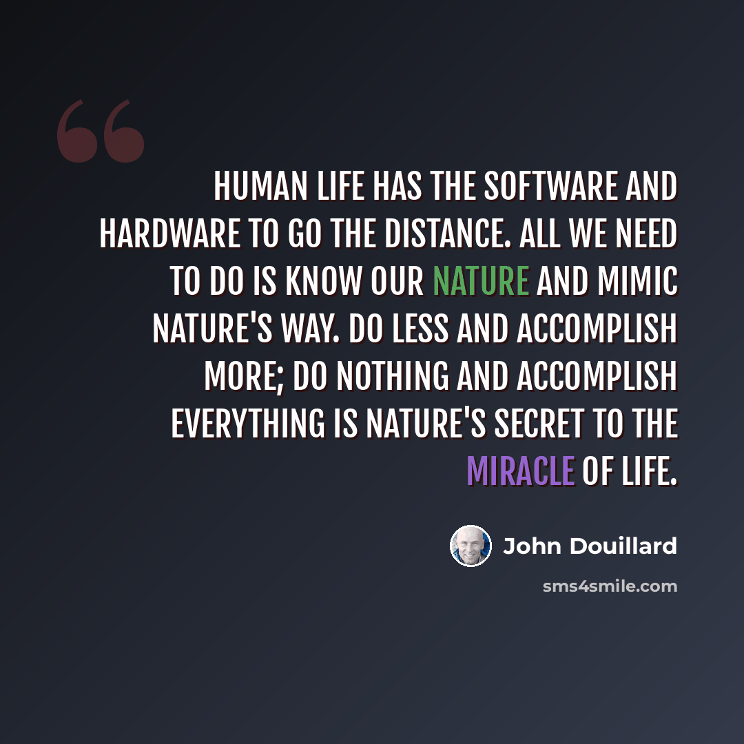 “Human life has the software and hardware to go the distance. All we need to do is know our nature and mimic nature's way. Do less and accomplish more; do nothing and accomplish everything is nature's secret to the miracle of life.” quote by John Douillard