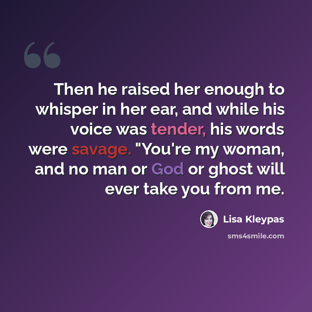 “Then he raised her enough to whisper in her ear, and while his voice was tender, his words were savage. "You're my woman, and no man or God or ghost will ever take you from me.” quote by Lisa Kleypas