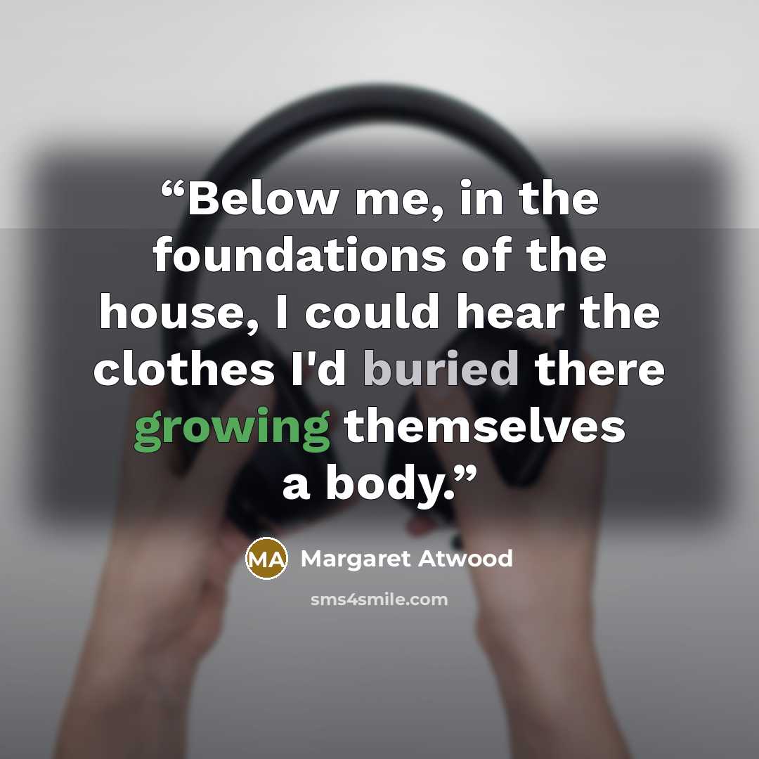“Below me, in the foundations of the house, I could hear the clothes I'd buried there growing themselves a body.” quote by Margaret Atwood