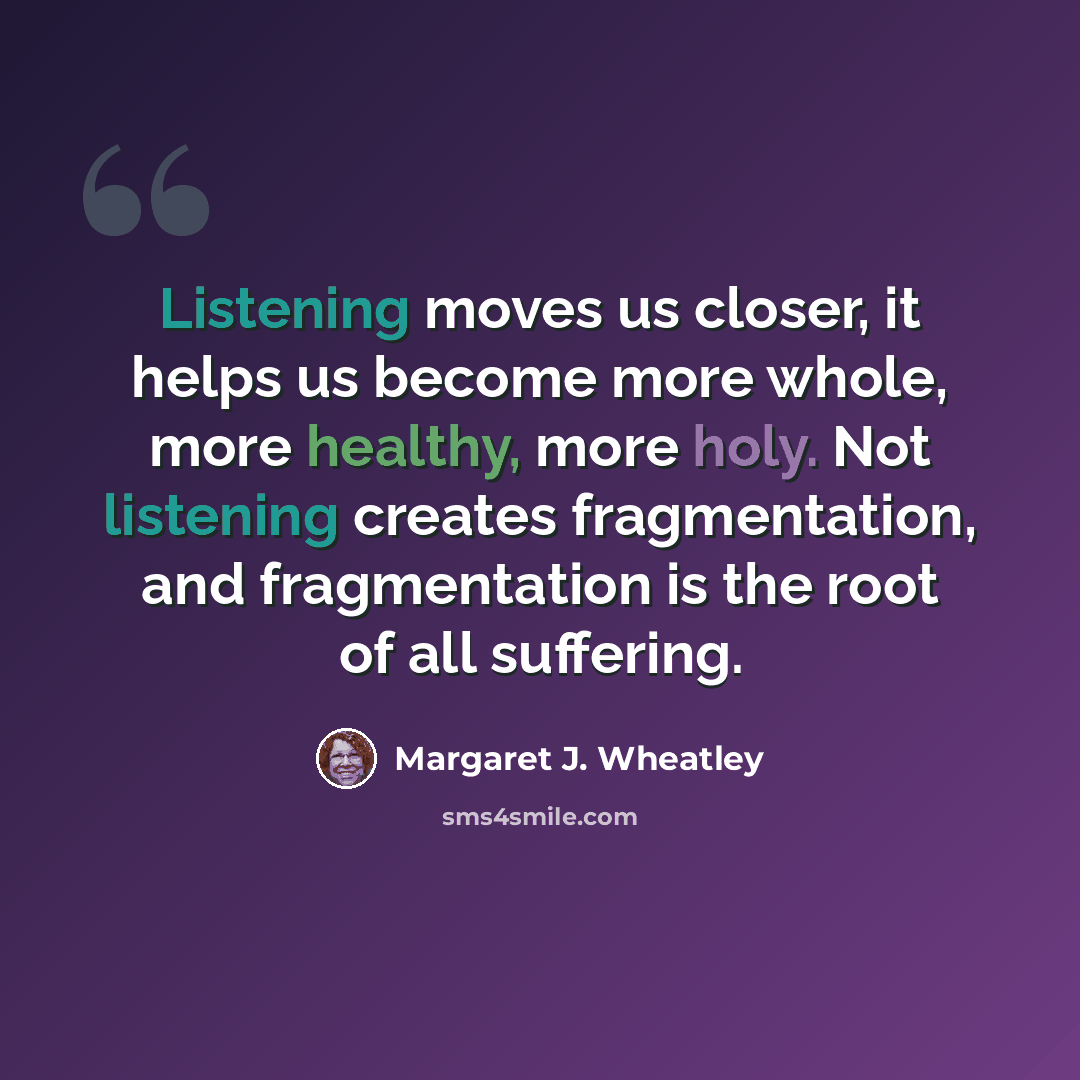“Listening moves us closer, it helps us become more whole, more healthy, more holy. Not listening creates fragmentation, and fragmentation is the root of all suffering.” quote by Margaret J. Wheatley