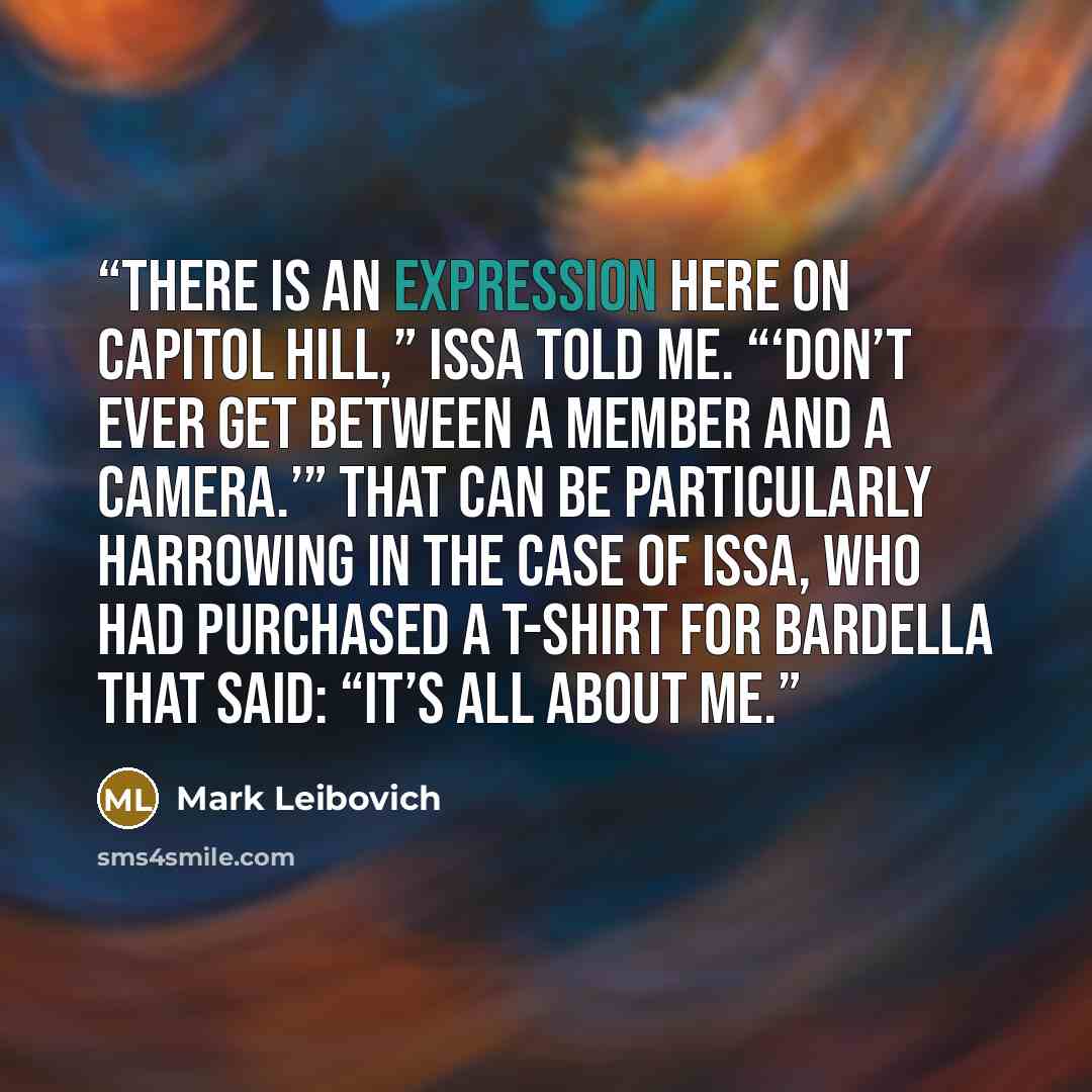 “There is an expression here on Capitol Hill,” Issa told me. “‘Don’t ever get between a member and a camera.’” That can be particularly harrowing in the case of Issa, who had purchased a T-shirt for Bardella that said: “It’s all about me.” quote by Mark Leibovich