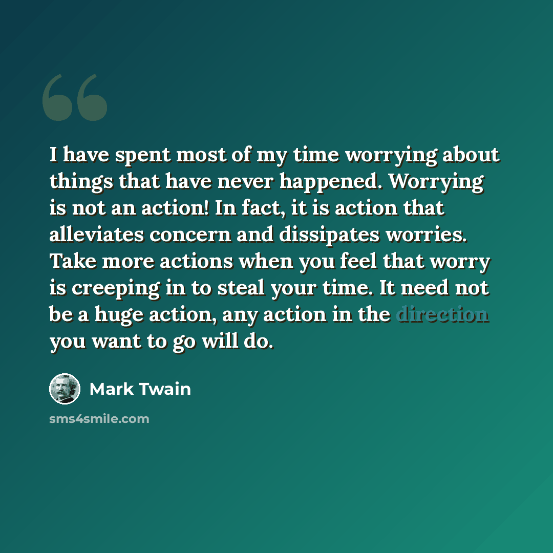 “I have spent most of my time worrying about things that have never happened. Worrying is not an action! In fact, it is action that alleviates concern and dissipates worries. Take more actions when you feel that worry is creeping in to steal your time. It need not be a huge action, any action in…” quote by Mark Twain