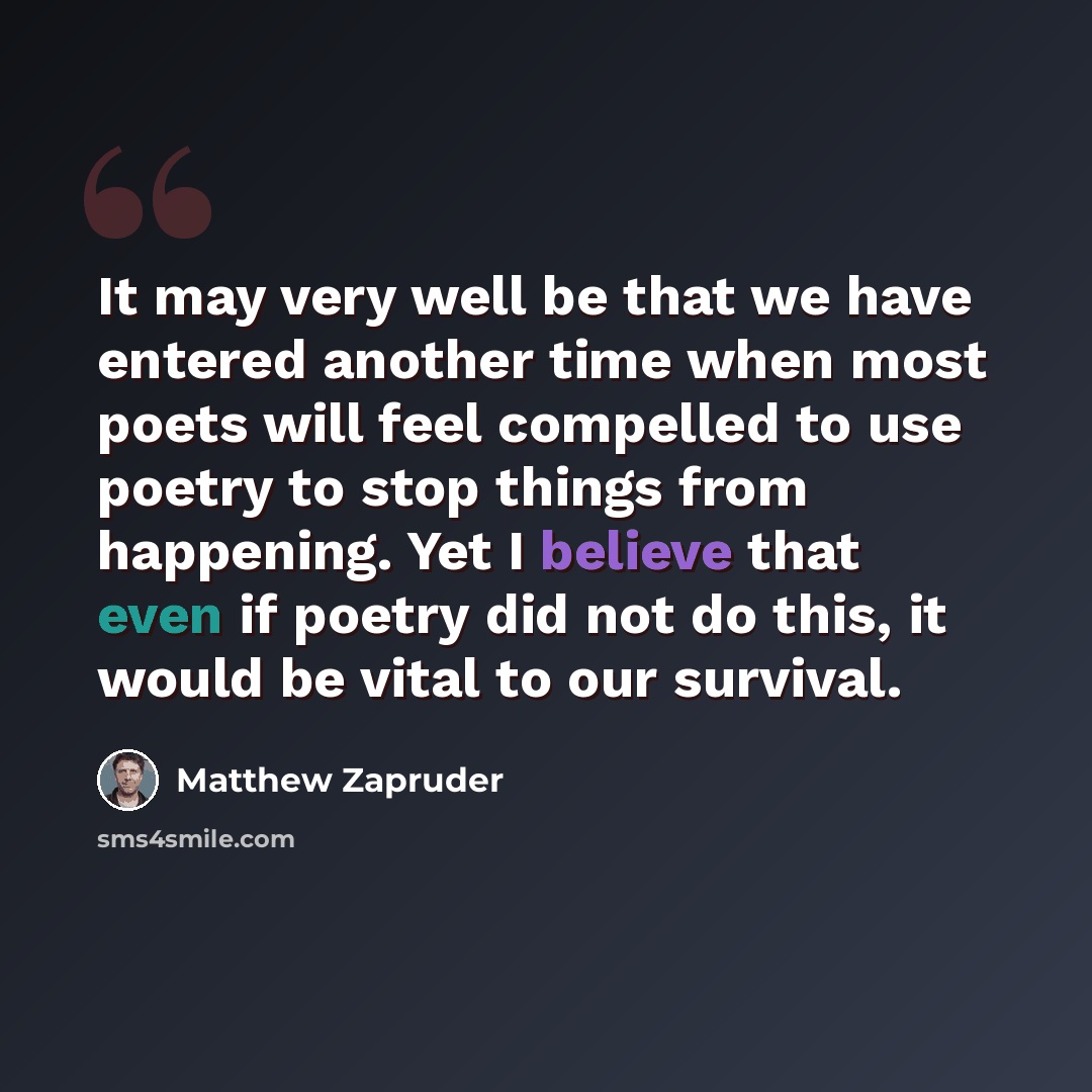 “It may very well be that we have entered another time when most poets will feel compelled to use poetry to stop things from happening. Yet I believe that even if poetry did not do this, it would be vital to our survival.” quote by Matthew Zapruder