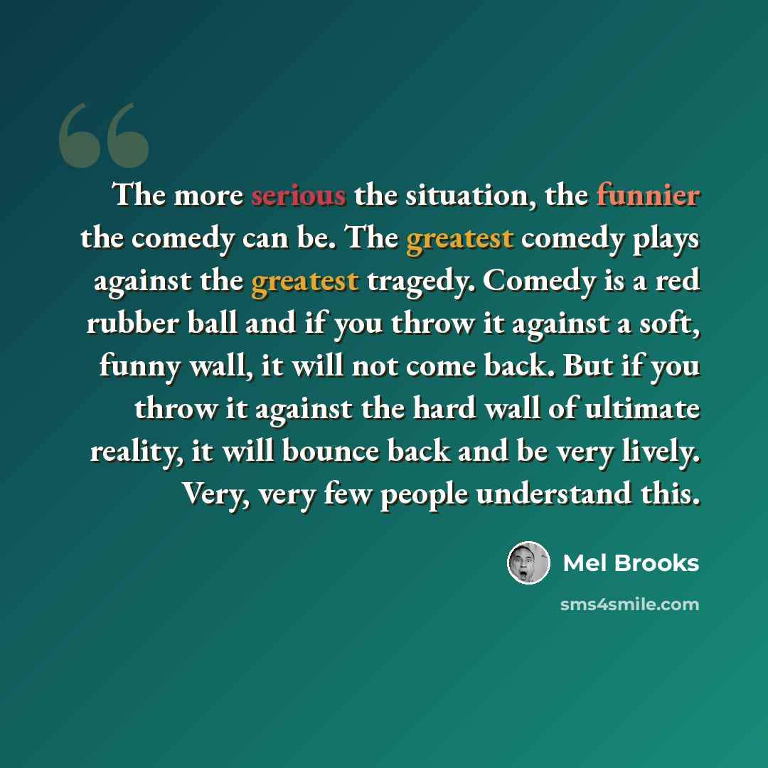 “The more serious the situation, the funnier the comedy can be. The greatest comedy plays against the greatest tragedy. Comedy is a red rubber ball and if you throw it against a soft, funny wall, it will not come back. But if you throw it against the hard wall of ultimate reality, it will bounce…” quote by Mel Brooks