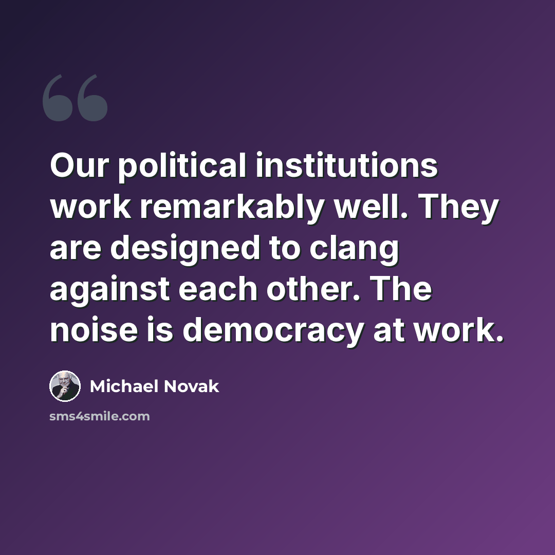 “Our political institutions work remarkably well. They are designed to clang against each other. The noise is democracy at work.” quote by Michael Novak