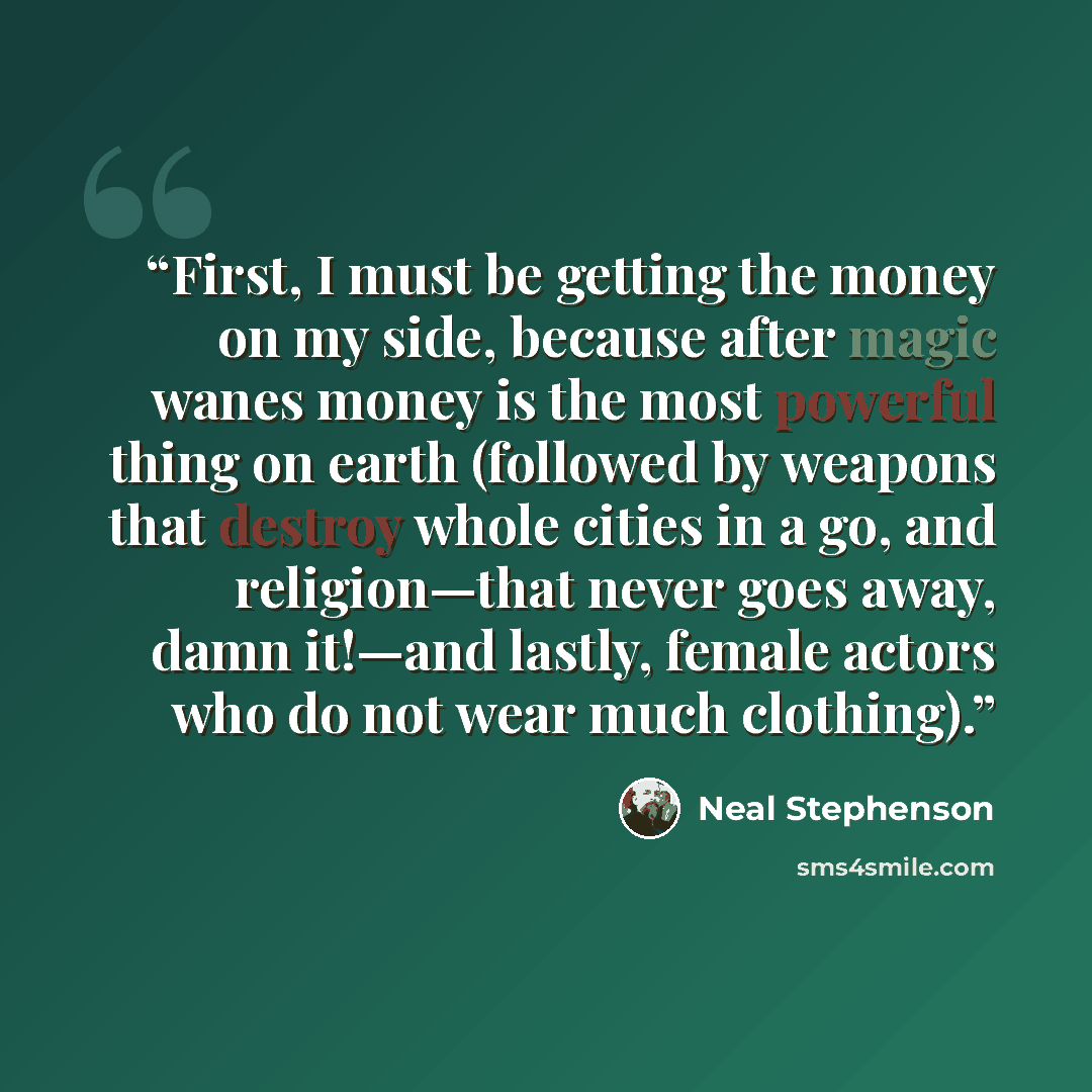 “First, I must be getting the money on my side, because after magic wanes money is the most powerful thing on earth (followed by weapons that destroy whole cities in a go, and religion—that never goes away, damn it!—and lastly, female actors who do not wear much clothing).” quote by Neal Stephenson