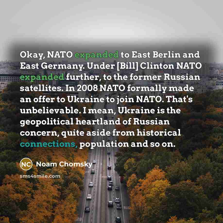 “Okay, NATO expanded to East Berlin and East Germany. Under [Bill] Clinton NATO expanded further, to the former Russian satellites. In 2008 NATO formally made an offer to Ukraine to join NATO. That's unbelievable. I mean, Ukraine is the geopolitical heartland of Russian concern, quite aside from…” quote by Noam Chomsky