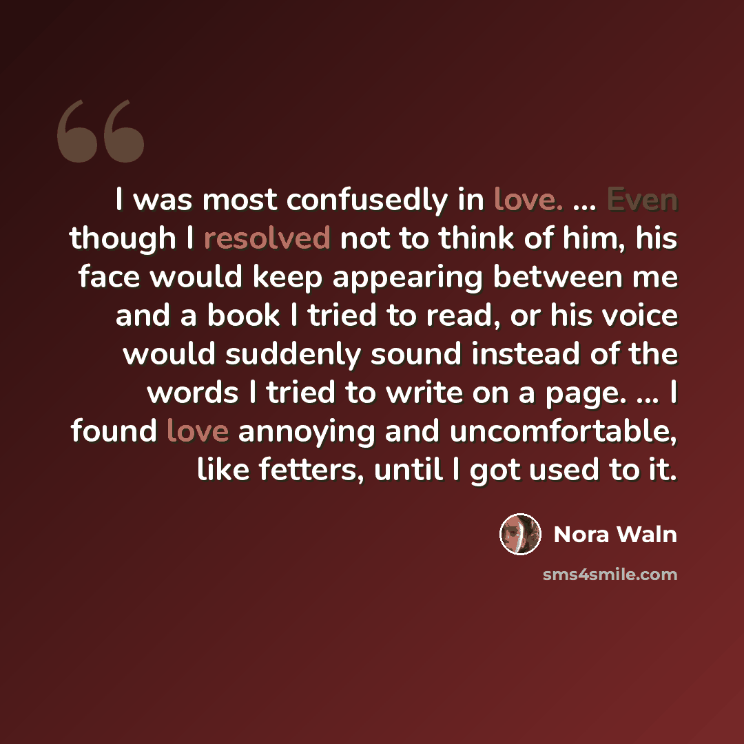 “I was most confusedly in love. ... Even though I resolved not to think of him, his face would keep appearing between me and a book I tried to read, or his voice would suddenly sound instead of the words I tried to write on a page. ... I found love annoying and uncomfortable, like fetters, until I…” quote by Nora Waln