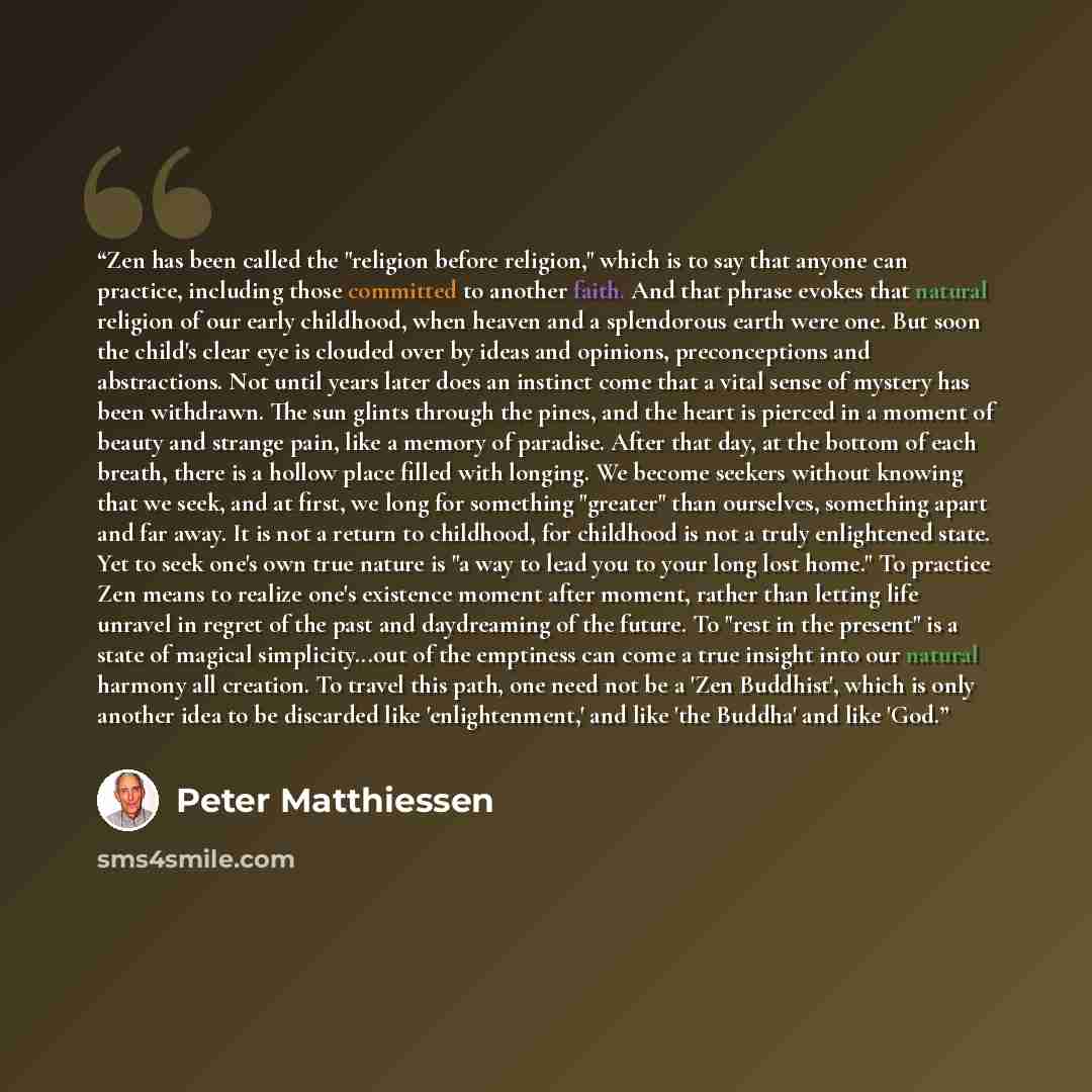 “Zen has been called the "religion before religion," which is to say that anyone can practice, including those committed to another faith. And that phrase evokes that natural religion of our early childhood, when heaven and a splendorous earth were one. But soon the child's clear eye is clouded…” quote by Peter Matthiessen