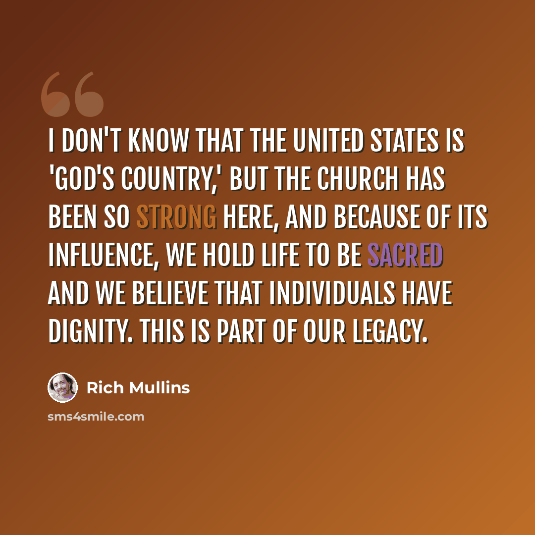 “I don't know that the United States is 'God's Country,' but the church has been so strong here, and because of its influence, we hold life to be sacred and we believe that individuals have dignity. This is part of our legacy.” quote by Rich Mullins