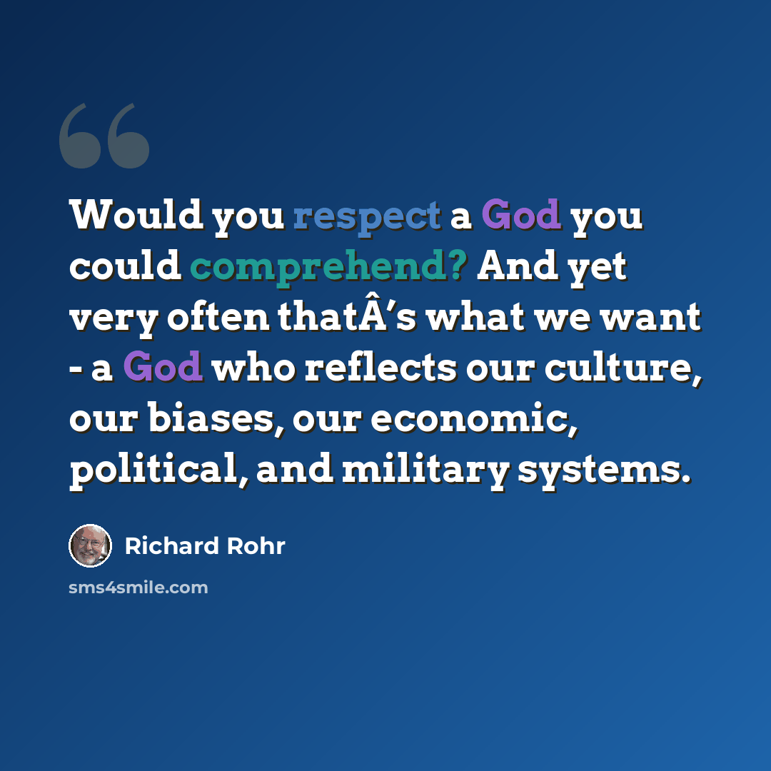 “Would you respect a God you could comprehend? And yet very often thatÂ’s what we want - a God who reflects our culture, our biases, our economic, political, and military systems.” quote by Richard Rohr