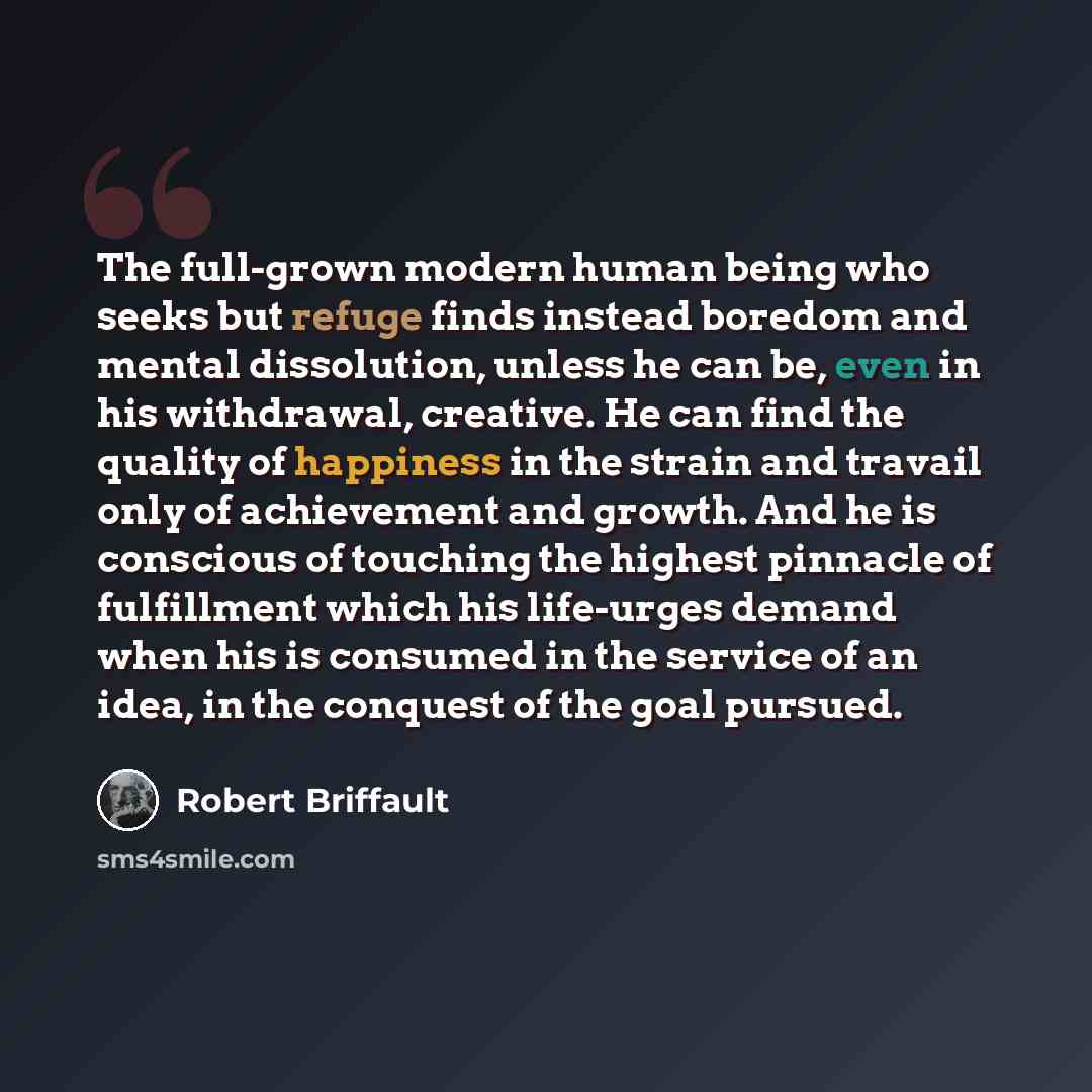 “The full-grown modern human being who seeks but refuge finds instead boredom and mental dissolution, unless he can be, even in his withdrawal, creative. He can find the quality of happiness in the strain and travail only of achievement and growth. And he is conscious of touching the highest…” quote by Robert Briffault
