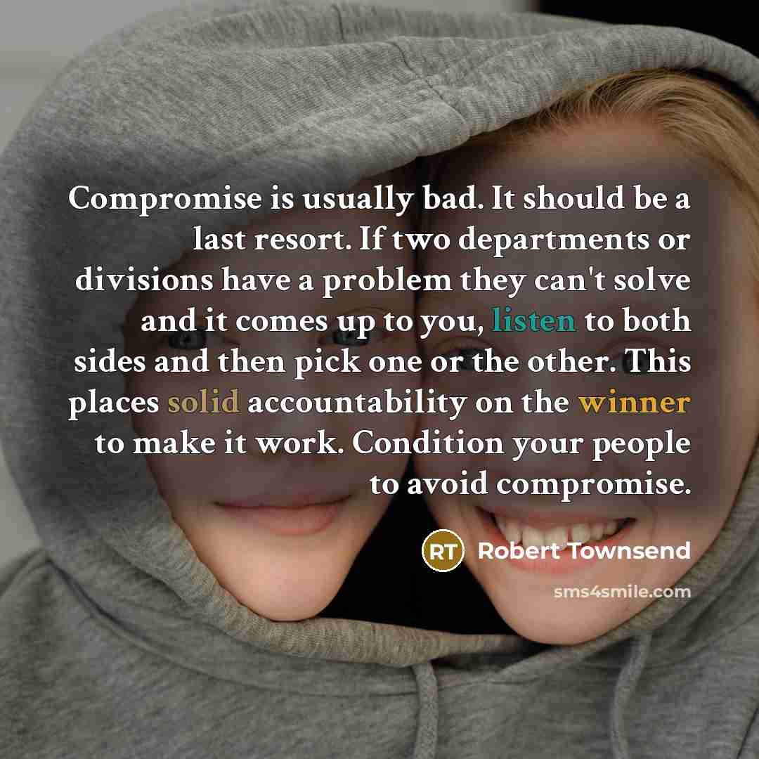 “Compromise is usually bad. It should be a last resort. If two departments or divisions have a problem they can't solve and it comes up to you, listen to both sides and then pick one or the other. This places solid accountability on the winner to make it work. Condition your people to avoid…” quote by Robert Townsend