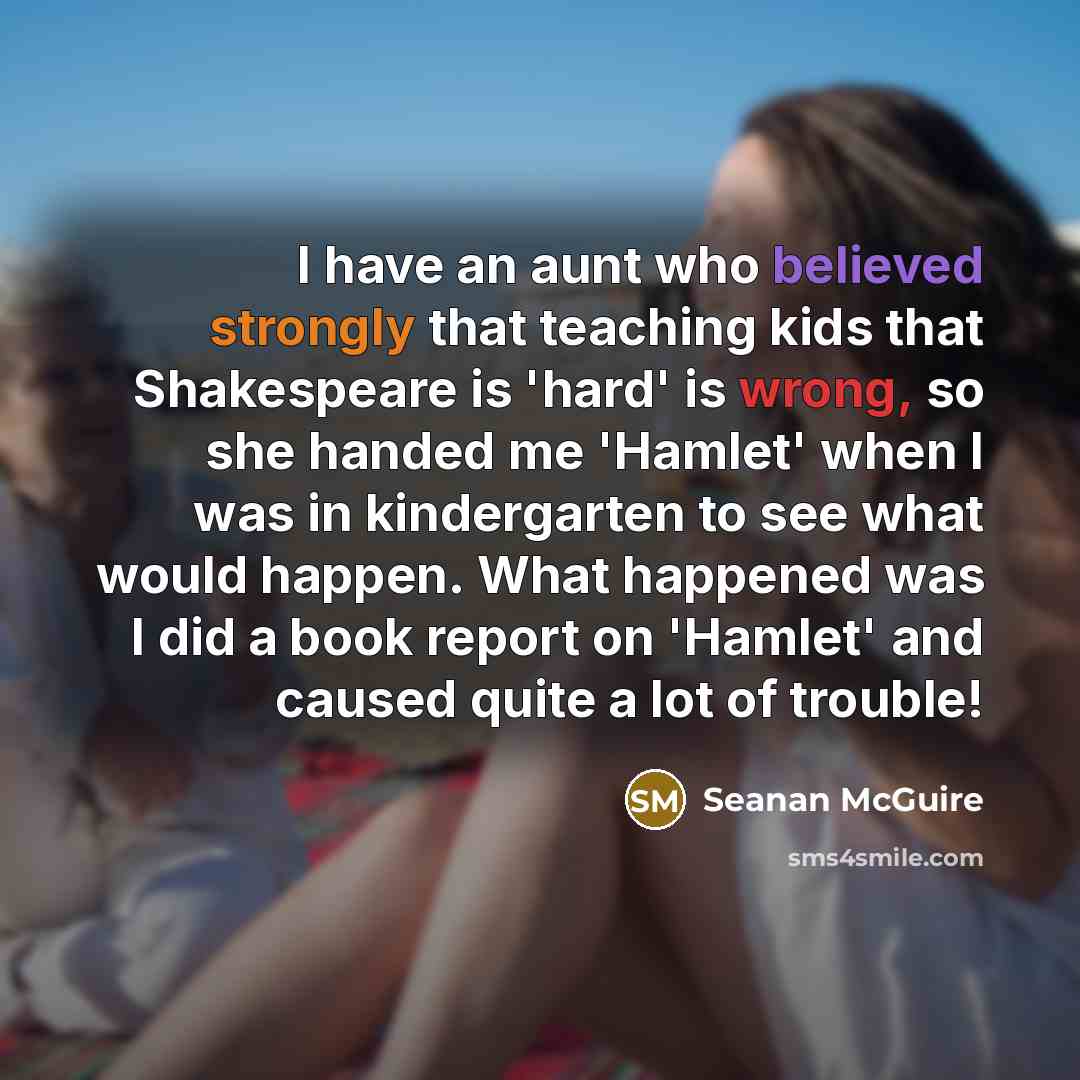 “I have an aunt who believed strongly that teaching kids that Shakespeare is 'hard' is wrong, so she handed me 'Hamlet' when I was in kindergarten to see what would happen. What happened was I did a book report on 'Hamlet' and caused quite a lot of trouble!” quote by Seanan McGuire