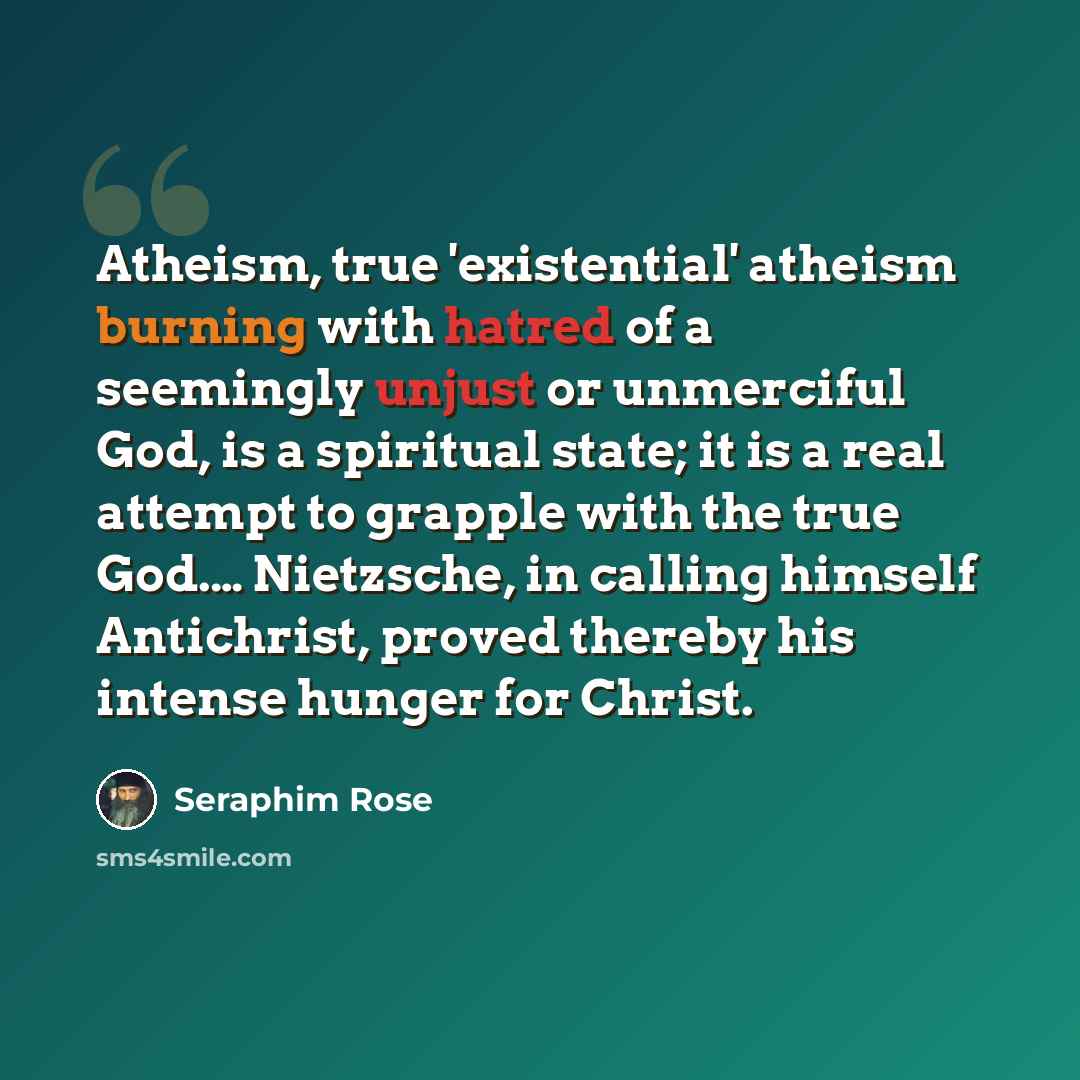 “Atheism, true 'existential' atheism burning with hatred of a seemingly unjust or unmerciful God, is a spiritual state; it is a real attempt to grapple with the true God.… Nietzsche, in calling himself Antichrist, proved thereby his intense hunger for Christ.” quote by Seraphim Rose